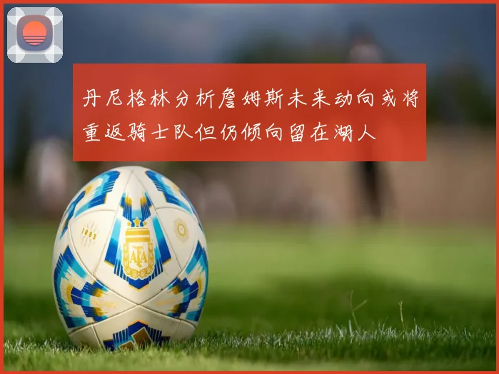 丹尼格林分析詹姆斯未来动向或将重返骑士队但仍倾向留在湖人