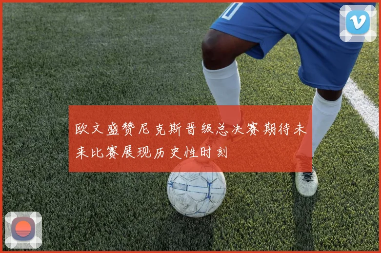 欧文盛赞尼克斯晋级总决赛期待未来比赛展现历史性时刻