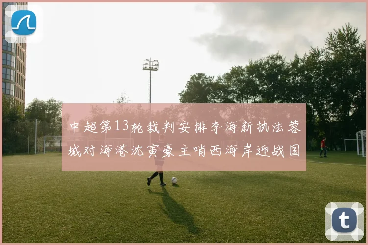 中超第13轮裁判安排李海新执法蓉城对海港沈寅豪主哨西海岸迎战国安