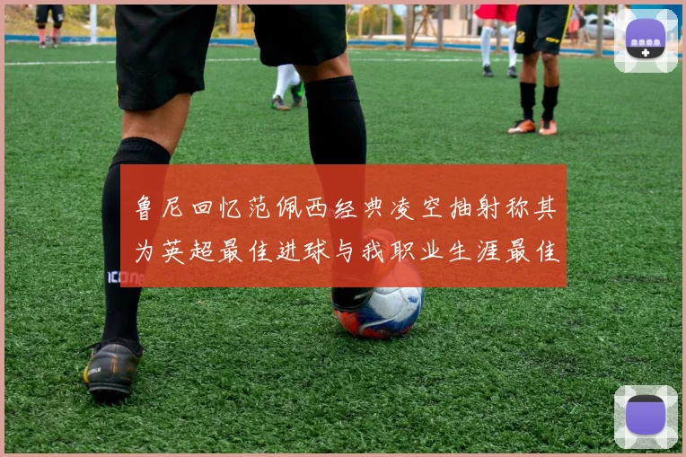 鲁尼回忆范佩西经典凌空抽射称其为英超最佳进球与我职业生涯最佳传球结合