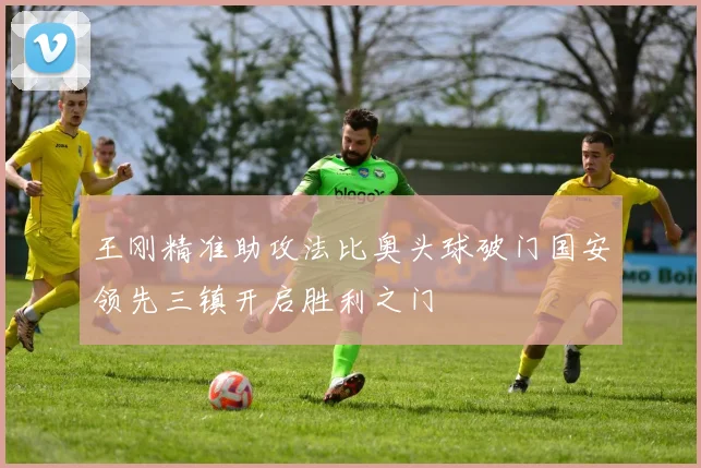 王刚精准助攻法比奥头球破门国安领先三镇开启胜利之门
