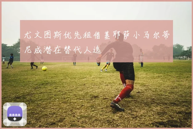 尤文图斯优先租借基耶萨小马尔蒂尼成潜在替代人选
