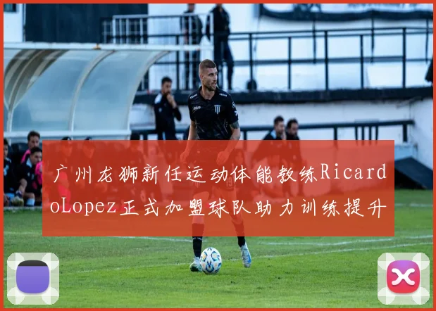 广州龙狮新任运动体能教练RicardoLopez正式加盟球队助力训练提升