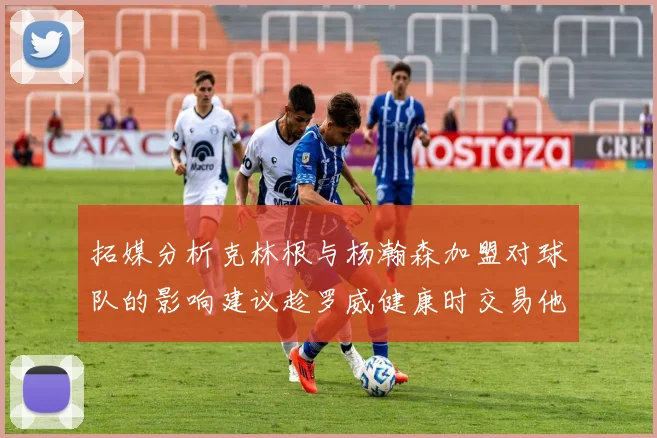 拓媒分析克林根与杨瀚森加盟对球队的影响建议趁罗威健康时交易他