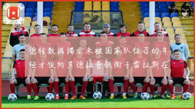 德转数据揭示未被国家队征召的年轻才俊约罗德拉普领衔卡雷拉斯在列