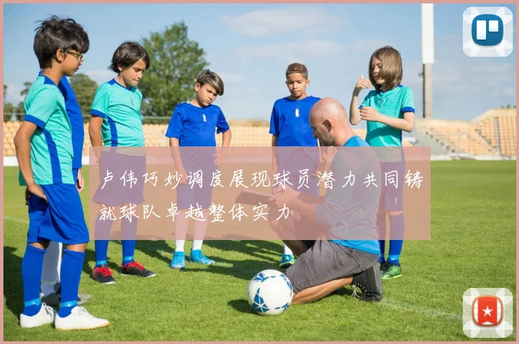 卢伟巧妙调度展现球员潜力共同铸就球队卓越整体实力