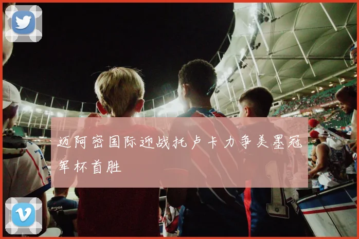 迈阿密国际迎战托卢卡力争美墨冠军杯首胜