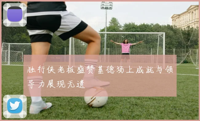 独行侠老板盛赞基德场上成就与领导力展现无遗