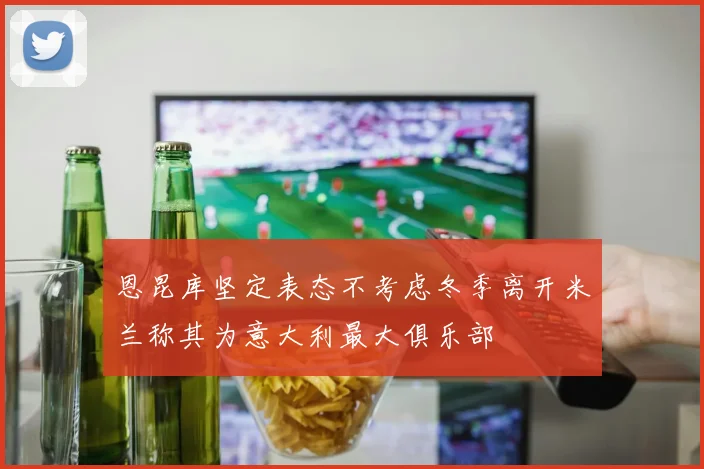 恩昆库坚定表态不考虑冬季离开米兰称其为意大利最大俱乐部