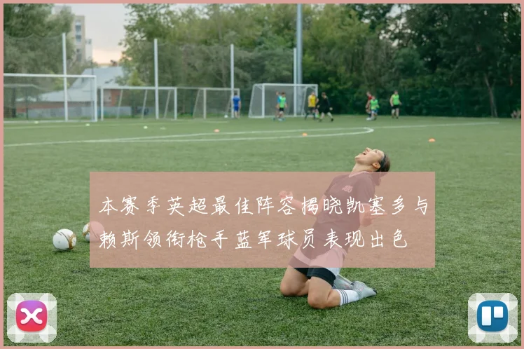本赛季英超最佳阵容揭晓凯塞多与赖斯领衔枪手蓝军球员表现出色