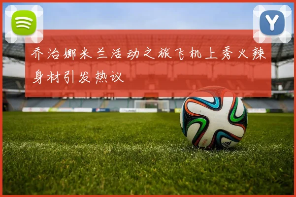 乔治娜米兰活动之旅飞机上秀火辣身材引发热议