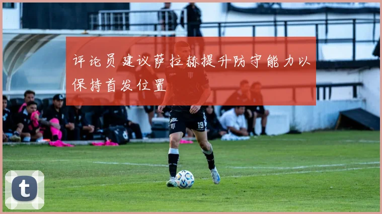 评论员建议萨拉赫提升防守能力以保持首发位置