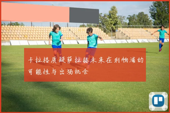 卡拉格质疑萨拉赫未来在利物浦的可能性与出场机会