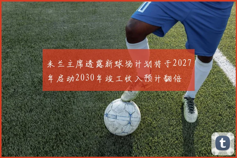 米兰主席透露新球场计划将于2027年启动2030年竣工收入预计翻倍