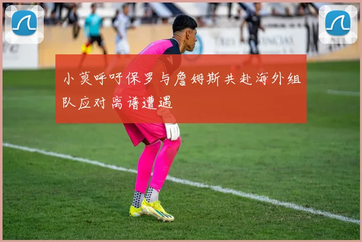 小莫呼吁保罗与詹姆斯共赴海外组队应对离谱遭遇