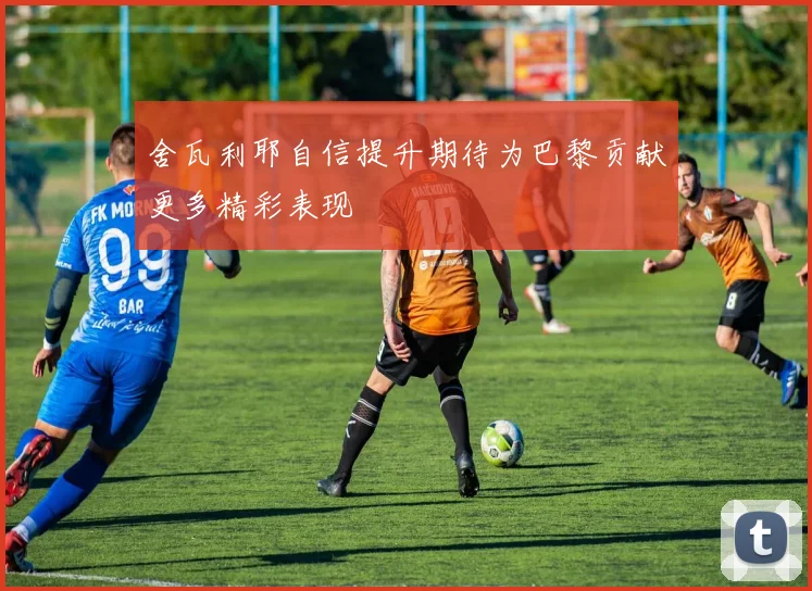 舍瓦利耶自信提升期待为巴黎贡献更多精彩表现