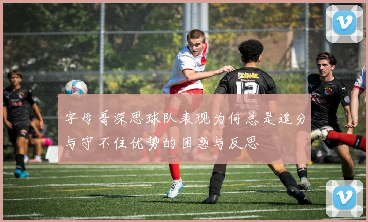 字母哥深思球队表现为何总是追分与守不住优势的困惑与反思