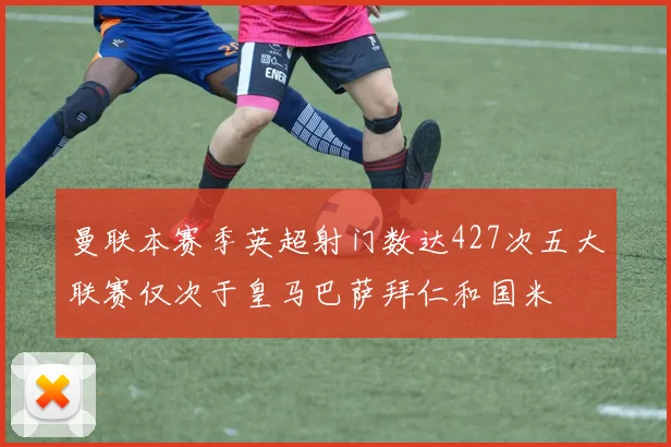 曼联本赛季英超射门数达427次五大联赛仅次于皇马巴萨拜仁和国米