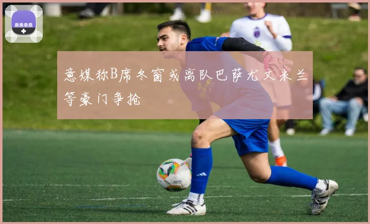 意媒称B席冬窗或离队巴萨尤文米兰等豪门争抢