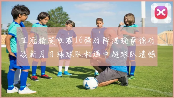 亚冠精英联赛16强对阵揭晓萨德对战新月日韩球队相遇中超球队遗憾出局