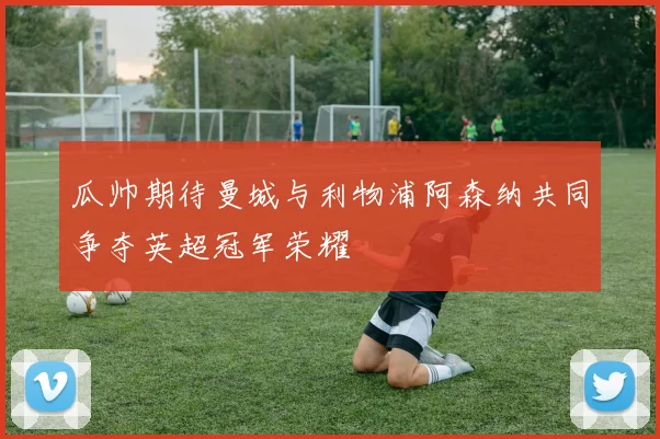 瓜帅期待曼城与利物浦阿森纳共同争夺英超冠军荣耀